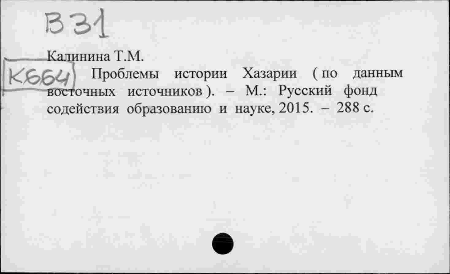 ﻿в зі
_____Калинина Т.М.
Проблемы истории Хазарии ( по данным —"---восточных источников ). - М.: Русский фонд
содействия образованию и науке, 2015. - 288 с.